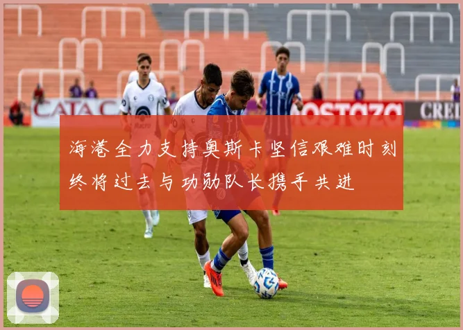 海港全力支持奥斯卡坚信艰难时刻终将过去与功勋队长携手共进