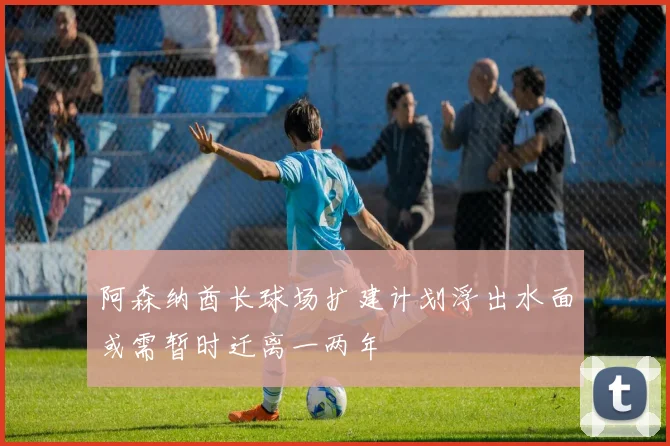 阿森纳酋长球场扩建计划浮出水面或需暂时迁离一两年