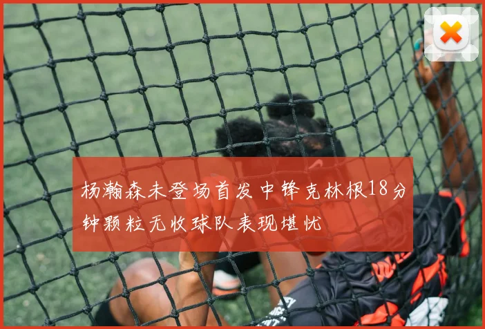 杨瀚森未登场首发中锋克林根18分钟颗粒无收球队表现堪忧