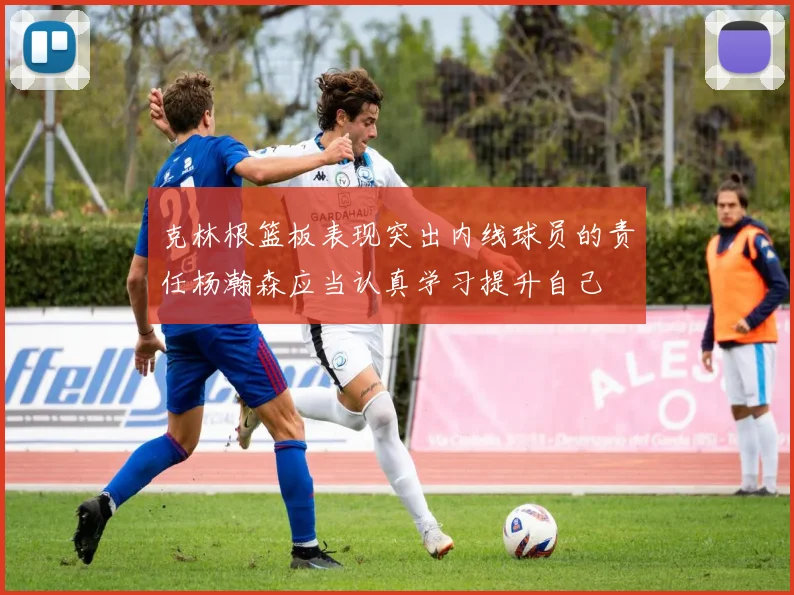 克林根篮板表现突出内线球员的责任杨瀚森应当认真学习提升自己