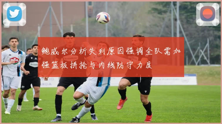 鲍威尔分析失利原因强调全队需加强篮板拼抢与内线防守力度