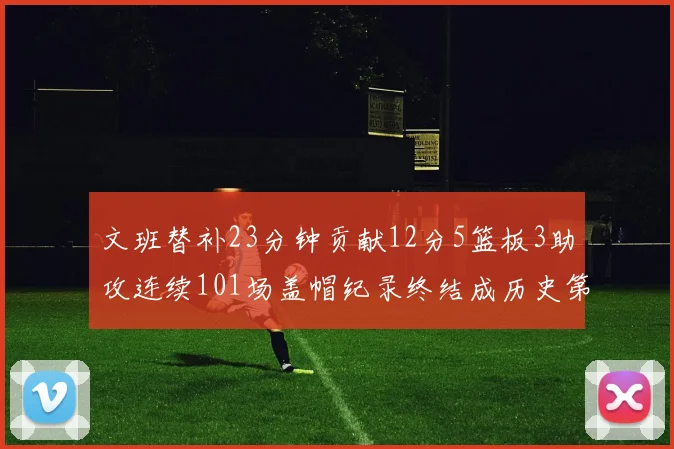 文班替补23分钟贡献12分5篮板3助攻连续101场盖帽纪录终结成历史第3