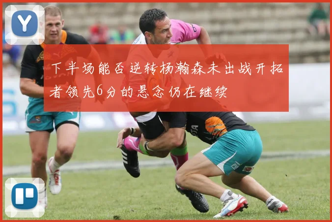 下半场能否逆转杨瀚森未出战开拓者领先6分的悬念仍在继续
