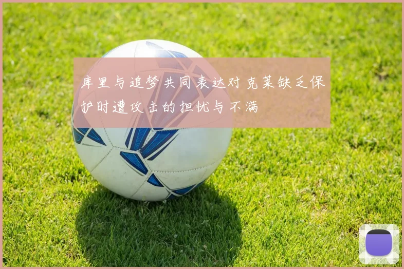 库里与追梦共同表达对克莱缺乏保护时遭攻击的担忧与不满