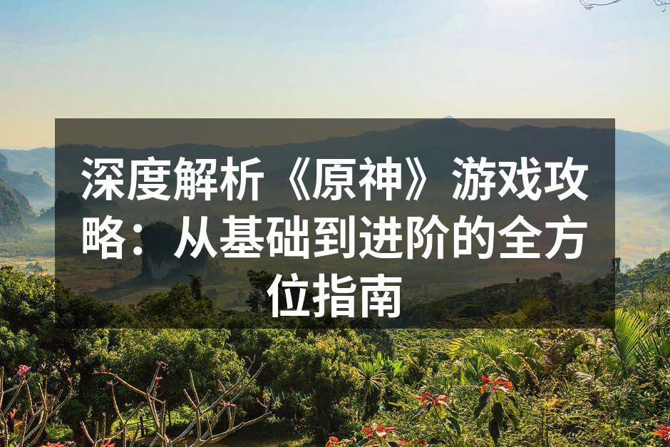 深度解析《原神》游戏攻略：从基础到进阶的